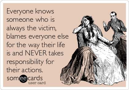Everyone knows
someone who is
always the victim,
blames everyone else
for the way their life
is and NEVER takes
responsibility for
their actions.