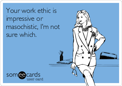 Your work ethic is
impressive or
masochistic, I'm not
sure which.