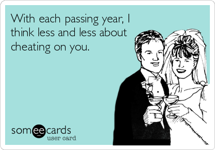 With each passing year, I
think less and less about 
cheating on you.