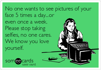 No one wants to see pictures of your
face 5 times a day...or
even once a week.
Please stop taking
selfies, no one cares.
We know you love<br%2