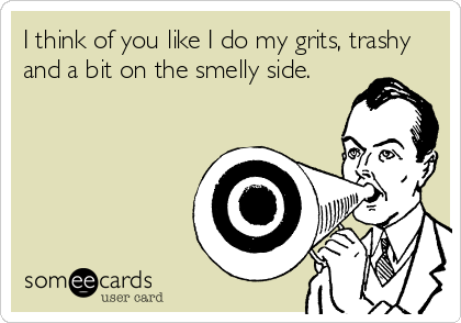 I think of you like I do my grits, trashy
and a bit on the smelly side.