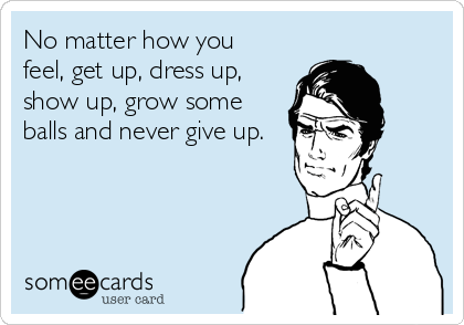 No matter how you
feel, get up, dress up,
show up, grow some
balls and never give up.