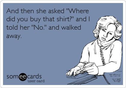 And then she asked "Where
did you buy that shirt?" and I
told her "No." and walked
away.