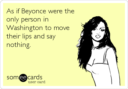 As if Beyonce were the
only person in
Washington to move
their lips and say
nothing.