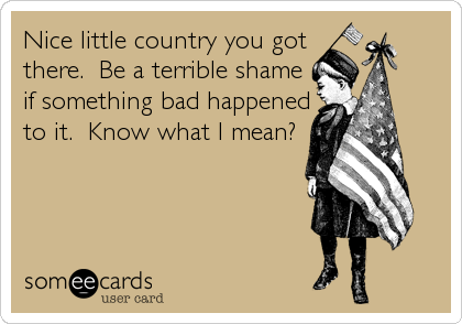 Nice little country you got
there.  Be a terrible shame
if something bad happened
to it.  Know what I mean?