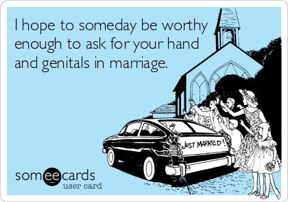 I hope to someday be worthy
enough to ask for your hand  
and genitals in marriage.