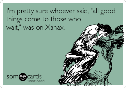 I'm pretty sure whoever said, "all good
things come to those who
wait," was on Xanax.