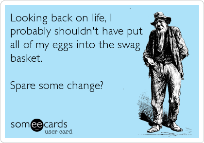 Looking back on life, I
probably shouldn't have put
all of my eggs into the swag
basket.  

Spare some change?