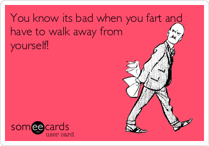 You know its bad when you fart and
have to walk away from
yourself!