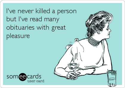 I've never killed a person
but I've read many
obituaries with great
pleasure