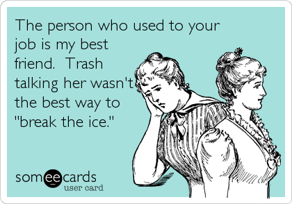 The person who used to your
job is my best
friend.  Trash
talking her wasn't
the best way to
"break the ice."