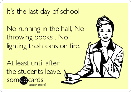 It's the last day of school - 

No running in the hall, No
throwing books , No
lighting trash cans on fire. 

At least until after
the students leave.