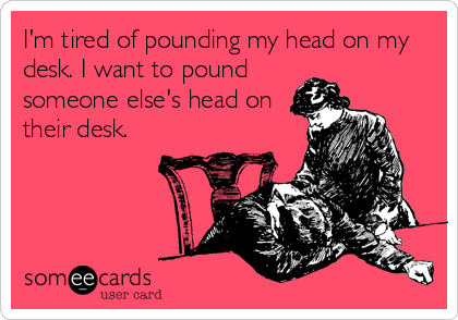I'm tired of pounding my head on my
desk. I want to pound
someone else's head on
their desk.