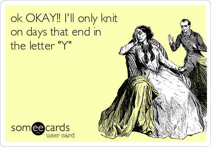 ok OKAY!! I'll only knit
on days that end in
the letter "Y"