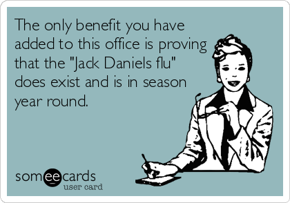 The only benefit you have
added to this office is proving
that the "Jack Daniels flu"
does exist and is in season
year round.