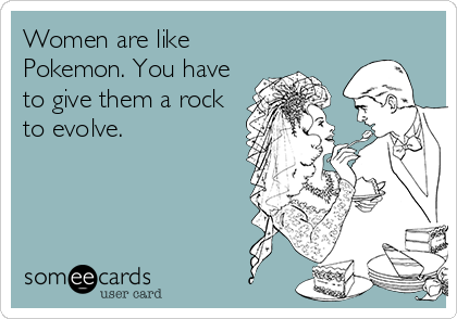 Women are like
Pokemon. You have
to give them a rock
to evolve.