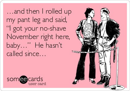 …and then I rolled up
my pant leg and said,
“I got your no-shave
November right here,
baby…”  He hasn’t
called since…