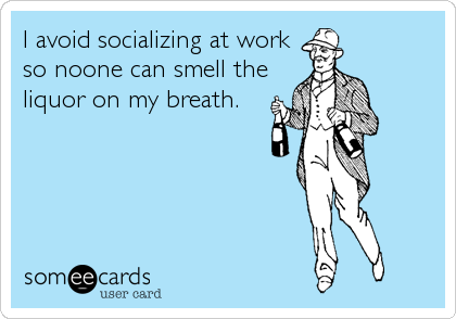 I avoid socializing at work
so noone can smell the
liquor on my breath.