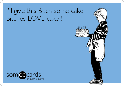 I'll give this Bitch some cake.
Bitches LOVE cake !