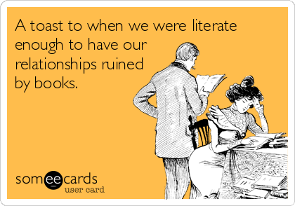A toast to when we were literate
enough to have our
relationships ruined
by books.
