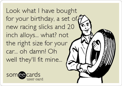 Look what I have bought
for your birthday, a set of
new racing slicks and 20
inch alloys... what? not
the right size for your
car... oh damn!%
