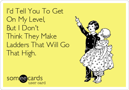 I'd Tell You To Get
On My Level,
But I Don't
Think They Make
Ladders That Will Go
That High.