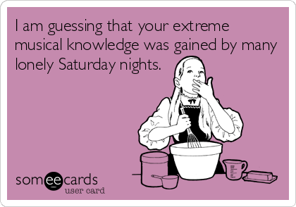 I am guessing that your extreme
musical knowledge was gained by many
lonely Saturday nights.