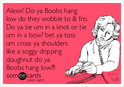 Alexx! Do ya Boobs hang low do they wobble to & fro. Do ya tie um