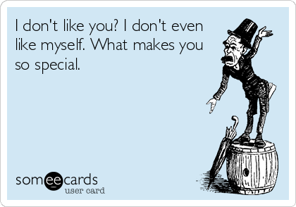 I don't like you? I don't even
like myself. What makes you
so special.