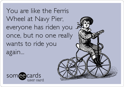 You are like the Ferris
Wheel at Navy Pier,
everyone has riden you
once, but no one really
wants to ride you
again...