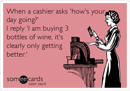 When A Cashier Asks How S Your Day Going I Reply I Am Buying 3 Bottles Of Wine It S Clearly Only Getting Better Confession Ecard