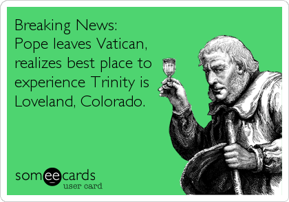Breaking News:
Pope leaves Vatican,
realizes best place to
experience Trinity is
Loveland, Colorado.
