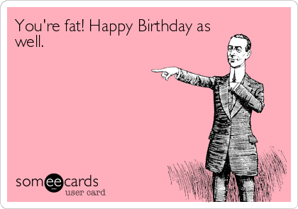 You're fat! Happy Birthday as
well.