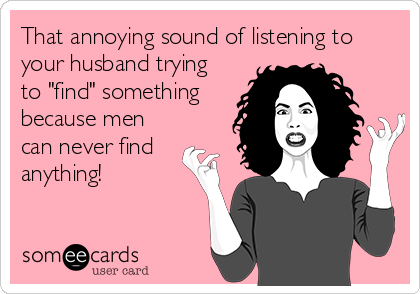 That annoying sound of listening to
your husband trying
to "find" something
because men
can never find
anything!