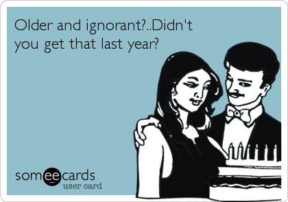 Older and ignorant?..Didn't 
you get that last year?
