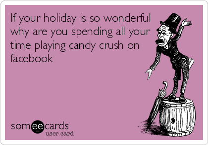 If your holiday is so wonderful
why are you spending all your
time playing candy crush on
facebook