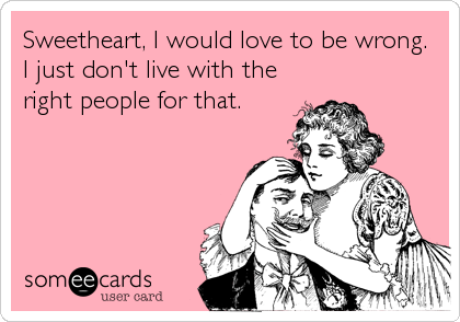 Sweetheart, I would love to be wrong.
I just don't live with the
right people for that.