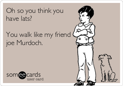 Oh so you think you
have lats? 

You walk like my friend
joe Murdoch.