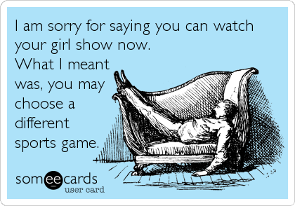 I am sorry for saying you can watch
your girl show now. 
What I meant
was, you may
choose a
different
sports game.