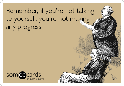Remember, if you're not talking
to yourself, you're not making
any progress.