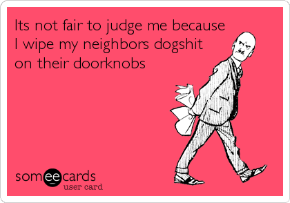 Its not fair to judge me because
I wipe my neighbors dogshit
on their doorknobs