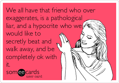 We all have that friend who over
exaggerates, is a pathological
liar, and a hypocrite who we 
would like to 
secretly beat and 
walk away, and be
completely ok with
it.