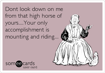 Dont look down on me
from that high horse of
yours.....Your only
accomplishment is
mounting and riding....