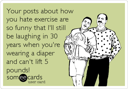 Your posts about how
you hate exercise are
so funny that I'll still
be laughing in 30
years when you're
wearing a diaper
and can't lift 5