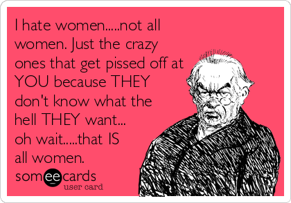 I hate women.....not all
women. Just the crazy
ones that get pissed off at
YOU because THEY
don't know what the
hell THEY want...
oh wait.....that IS
all women.