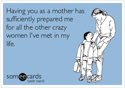 Having you as a mother has
sufficiently prepared me
for all the other crazy
women I've met in my
life.