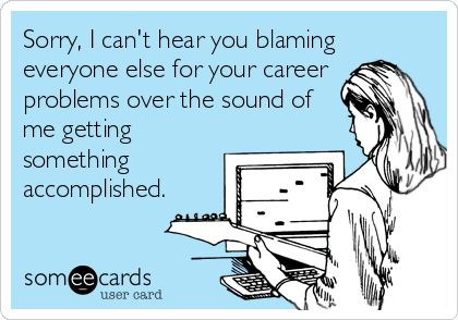 Sorry, I can't hear you blaming
everyone else for your career 
problems over the sound of
me getting
something
accomplished.