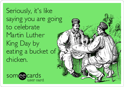 Seriously, it's like
saying you are going
to celebrate
Martin Luther
King Day by
eating a bucket of
chicken.