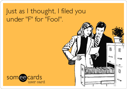 Just as I thought, I filed you
under "F" for "Fool".