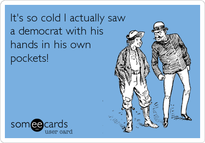 It's so cold I actually saw
a democrat with his
hands in his own
pockets!